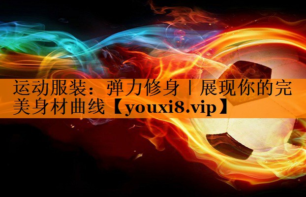运动服装:弹力修身|展现你的完美身材曲线 运动服装:弹力修身|展现你的完美身材曲线